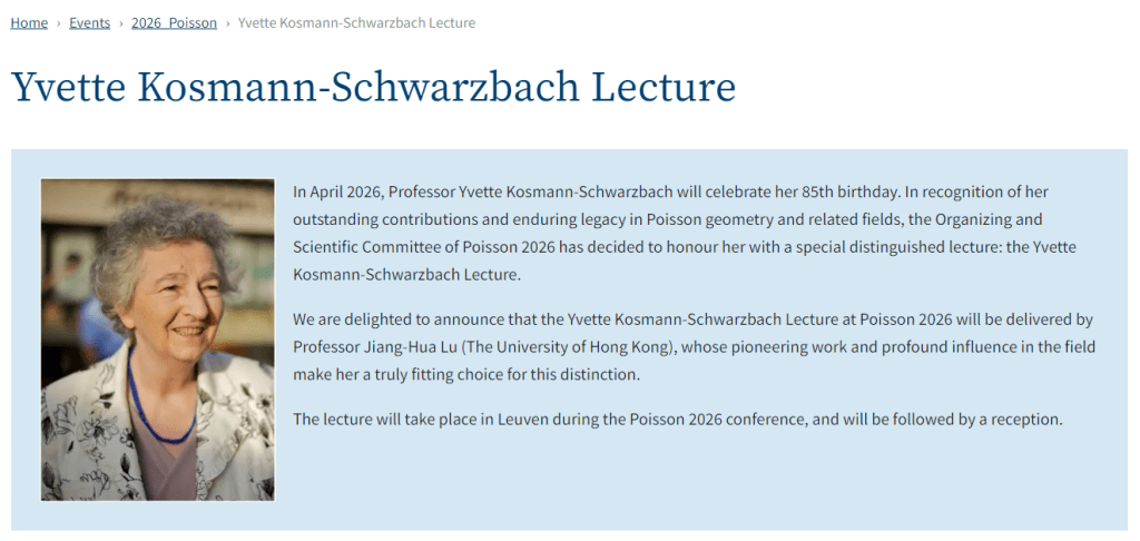 In April 2026, Professor Yvette Kosmann-Schwarzbach will celebrate her 85th birthday. In recognition of her outstanding contributions and enduring legacy in Poisson geometry and related fields, the Organizing and Scientific Committee of Poisson 2026 has decided to honour her with a special distinguished lecture: the Yvette Kosmann-Schwarzbach Lecture.

We are delighted to announce that the Yvette Kosmann-Schwarzbach Lecture at Poisson 2026 will be delivered by Professor Jiang-Hua Lu (The University of Hong Kong), whose pioneering work and profound influence in the field make her a truly fitting choice for this distinction.

The lecture will take place in Leuven during the Poisson 2026 conference, and will be followed by a reception.